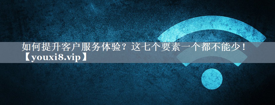 如何提升客户服务体验？这七个要素一个都不能少！