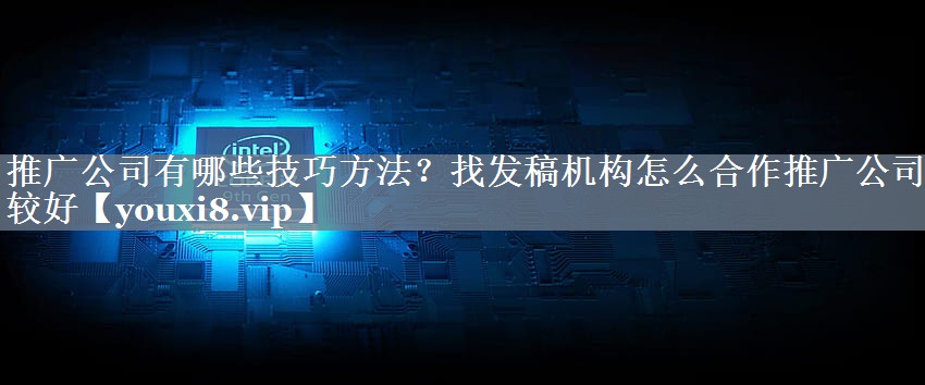 推广公司有哪些技巧方法？找发稿机构怎么合作推广公司比较好