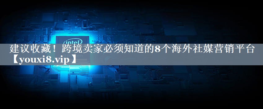 建议收藏！跨境卖家必须知道的8个海外社媒营销平台