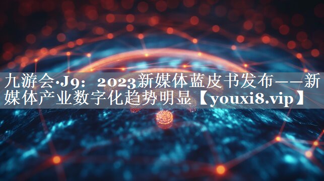 2023新媒体蓝皮书发布——新媒体产业数字化趋势明显